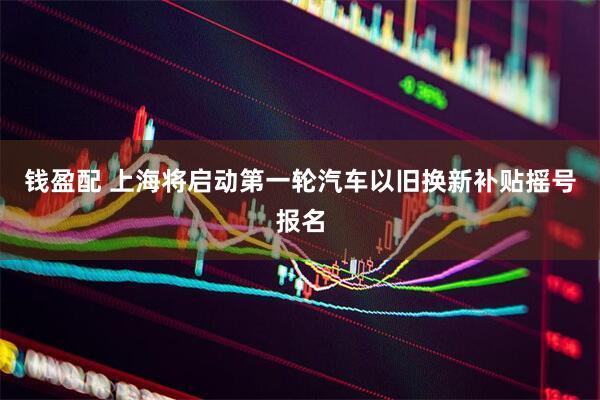 钱盈配 上海将启动第一轮汽车以旧换新补贴摇号报名