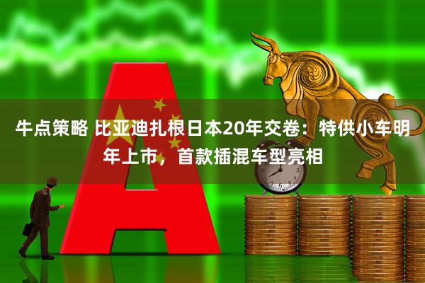 牛点策略 比亚迪扎根日本20年交卷：特供小车明年上市，首款插混车型亮相