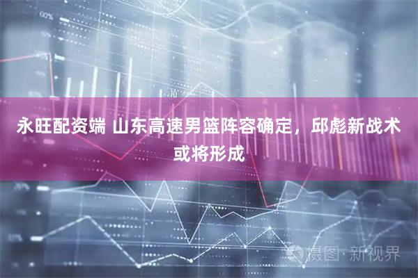 永旺配资端 山东高速男篮阵容确定，邱彪新战术或将形成
