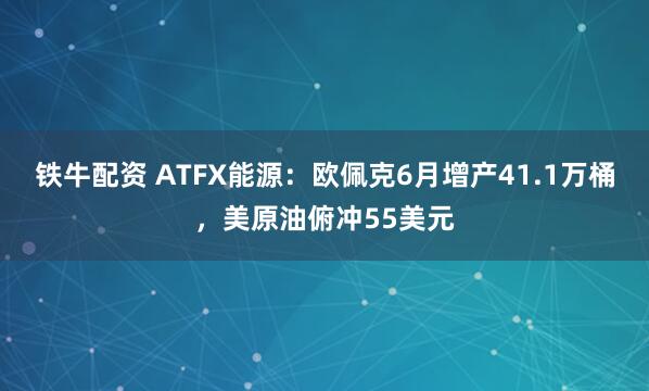 铁牛配资 ATFX能源：欧佩克6月增产41.1万桶，美原油俯冲55美元