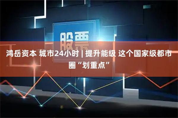 鸿岳资本 城市24小时 | 提升能级 这个国家级都市圈“划重点”