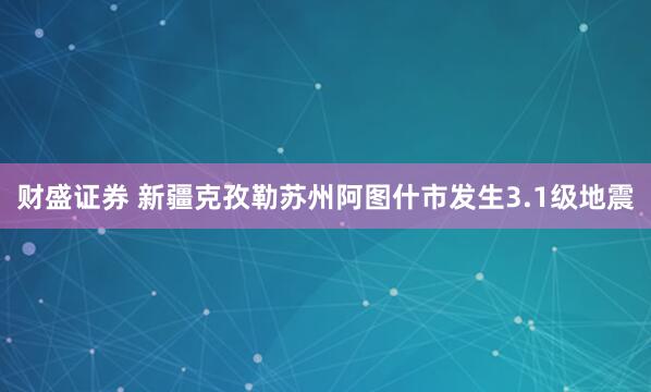 财盛证券 新疆克孜勒苏州阿图什市发生3.1级地震