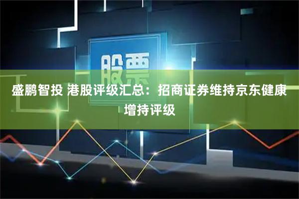 盛鹏智投 港股评级汇总：招商证券维持京东健康增持评级