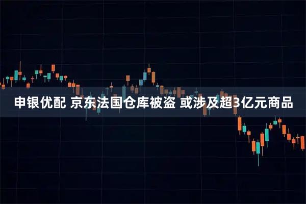 申银优配 京东法国仓库被盗 或涉及超3亿元商品