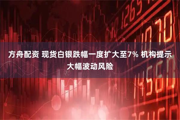 方舟配资 现货白银跌幅一度扩大至7% 机构提示大幅波动风险