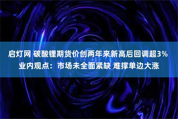 启灯网 碳酸锂期货价创两年来新高后回调超3% 业内观点：市场未全面紧缺 难撑单边大涨