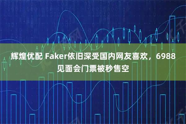 辉煌优配 Faker依旧深受国内网友喜欢，6988见面会门票被秒售空