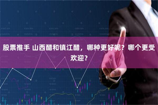 股票推手 山西醋和镇江醋，哪种更好呢？哪个更受欢迎？
