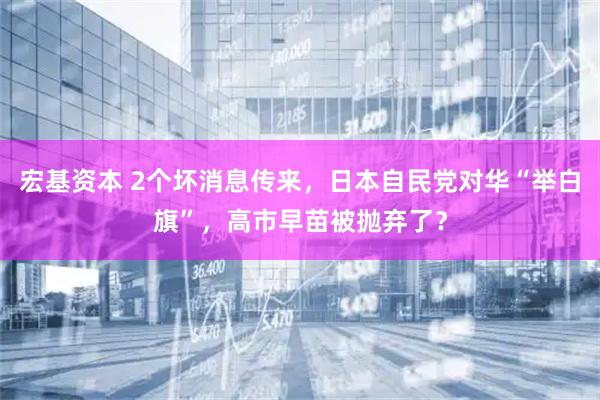 宏基资本 2个坏消息传来，日本自民党对华“举白旗”，高市早苗被抛弃了？