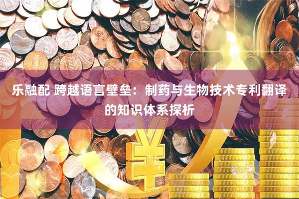 乐融配 跨越语言壁垒：制药与生物技术专利翻译的知识体系探析