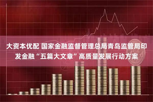 大资本优配 国家金融监督管理总局青岛监管局印发金融“五篇大文章”高质量发展行动方案