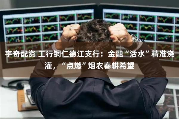 宇奇配资 工行铜仁德江支行：金融“活水”精准浇灌，“点燃”烟农春耕希望