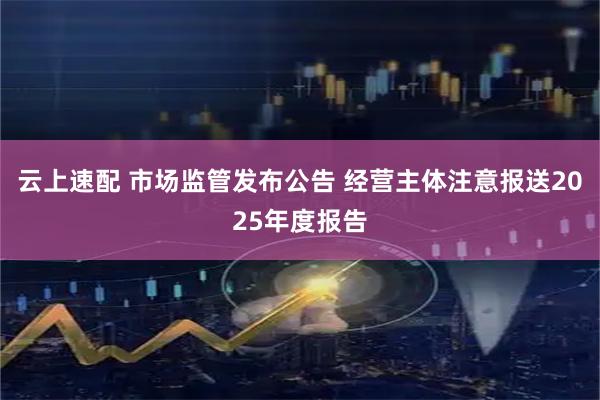 云上速配 市场监管发布公告 经营主体注意报送2025年度报告