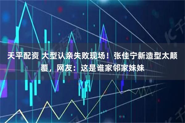 天平配资 大型认亲失败现场！张佳宁新造型太颠覆，网友：这是谁家邻家妹妹