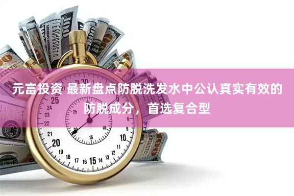 元富投资 最新盘点防脱洗发水中公认真实有效的防脱成分，首选复合型