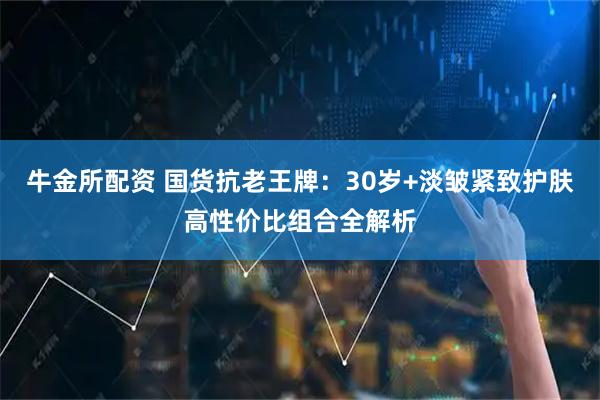 牛金所配资 国货抗老王牌：30岁+淡皱紧致护肤高性价比组合全解析