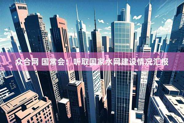众合网 国常会：听取国家水网建设情况汇报