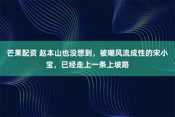芒果配资 赵本山也没想到，被嘲风流成性的宋小宝，已经走上一条上坡路