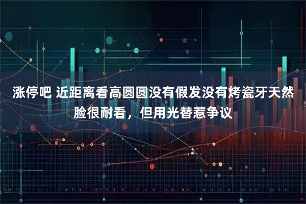 涨停吧 近距离看高圆圆没有假发没有烤瓷牙天然脸很耐看，但用光替惹争议
