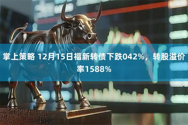 掌上策略 12月15日福新转债下跌042%，转股溢价率1588%