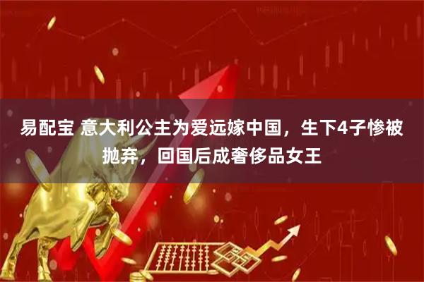 易配宝 意大利公主为爱远嫁中国，生下4子惨被抛弃，回国后成奢侈品女王