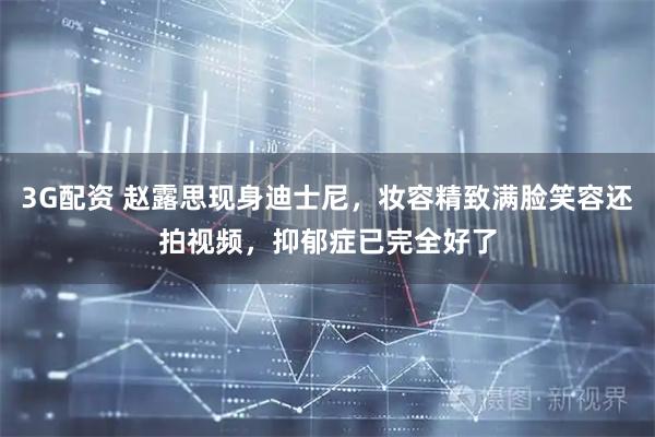 3G配资 赵露思现身迪士尼，妆容精致满脸笑容还拍视频，抑郁症已完全好了
