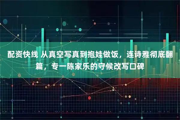 配资快线 从真空写真到抱娃做饭，连诗雅彻底翻篇，专一陈家乐的守候改写口碑