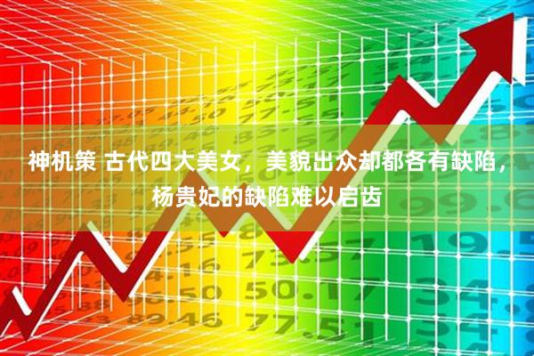 神机策 古代四大美女，美貌出众却都各有缺陷，杨贵妃的缺陷难以启齿