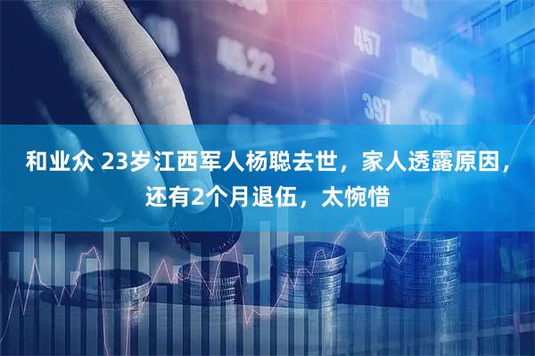 和业众 23岁江西军人杨聪去世，家人透露原因，还有2个月退伍，太惋惜