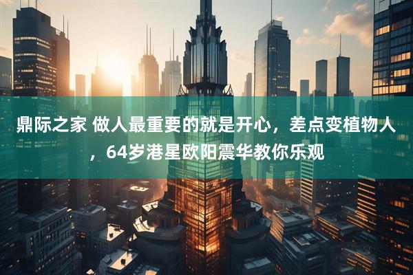 鼎际之家 做人最重要的就是开心，差点变植物人，64岁港星欧阳震华教你乐观