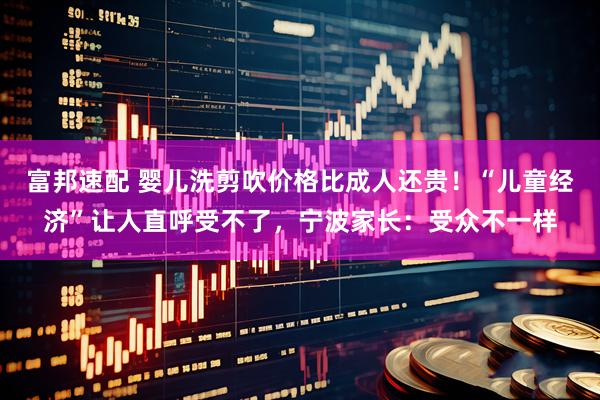 富邦速配 婴儿洗剪吹价格比成人还贵！“儿童经济”让人直呼受不了，宁波家长：受众不一样