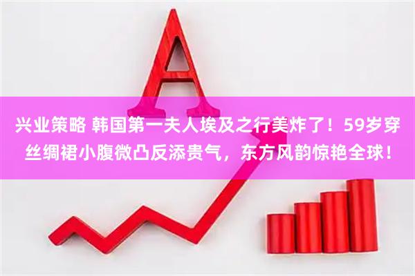 兴业策略 韩国第一夫人埃及之行美炸了！59岁穿丝绸裙小腹微凸反添贵气，东方风韵惊艳全球！