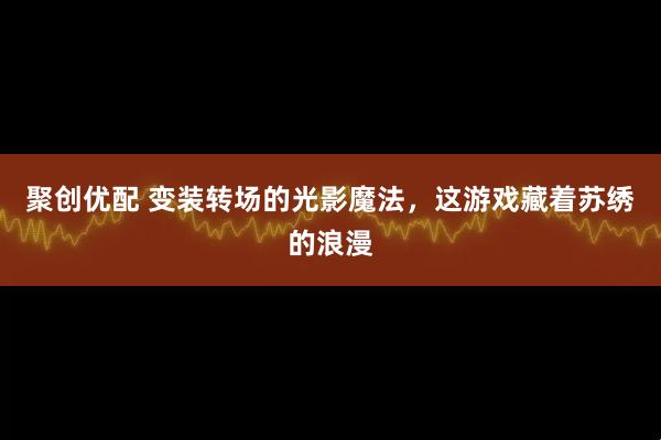 聚创优配 变装转场的光影魔法，这游戏藏着苏绣的浪漫