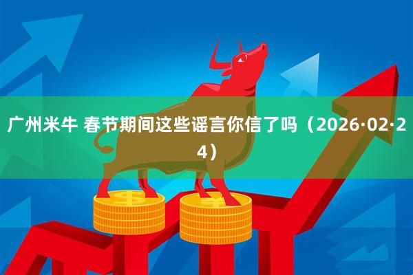 广州米牛 春节期间这些谣言你信了吗（2026·02·24）