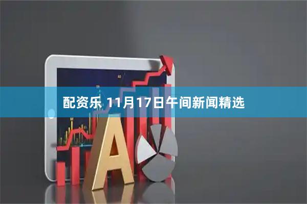 配资乐 11月17日午间新闻精选