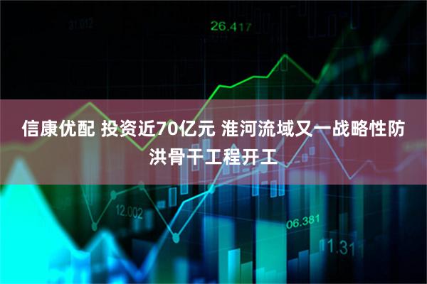 信康优配 投资近70亿元 淮河流域又一战略性防洪骨干工程开工