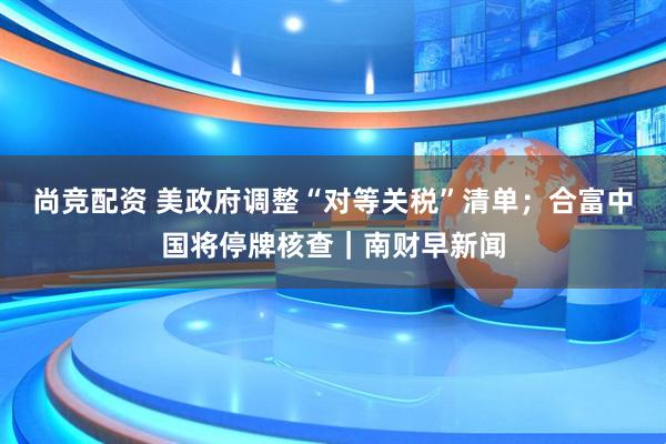 尚竞配资 美政府调整“对等关税”清单；合富中国将停牌核查｜南财早新闻