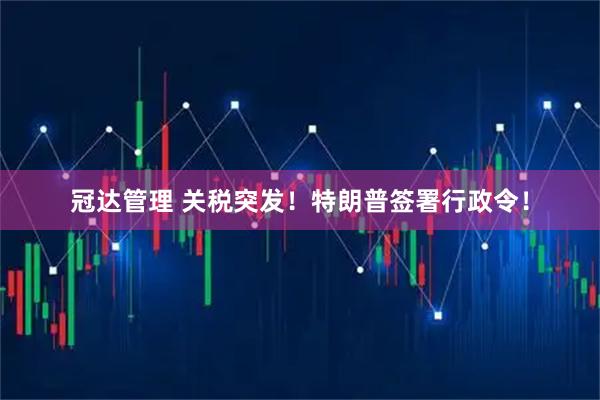 冠达管理 关税突发！特朗普签署行政令！