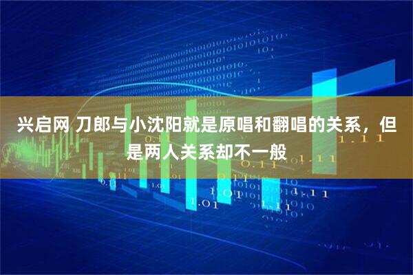 兴启网 刀郎与小沈阳就是原唱和翻唱的关系，但是两人关系却不一般