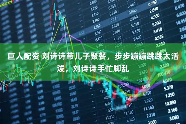 巨人配资 刘诗诗带儿子聚餐，步步蹦蹦跳跳太活泼，刘诗诗手忙脚乱