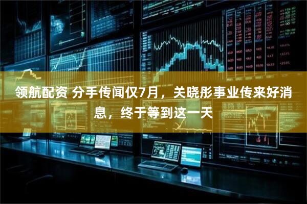 领航配资 分手传闻仅7月，关晓彤事业传来好消息，终于等到这一天