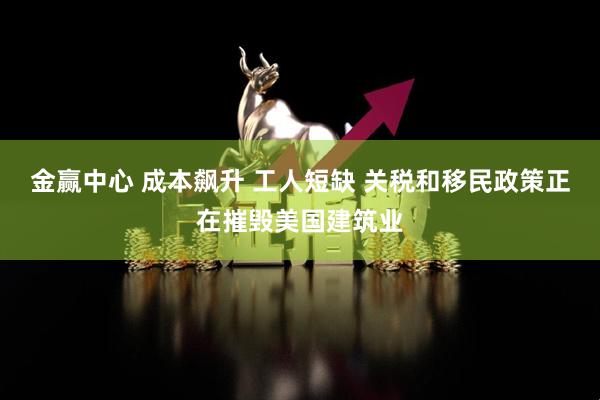 金赢中心 成本飙升 工人短缺 关税和移民政策正在摧毁美国建筑业