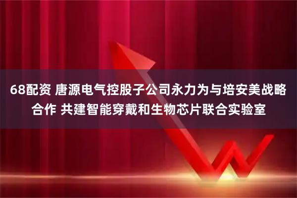 68配资 唐源电气控股子公司永力为与培安美战略合作 共建智能穿戴和生物芯片联合实验室