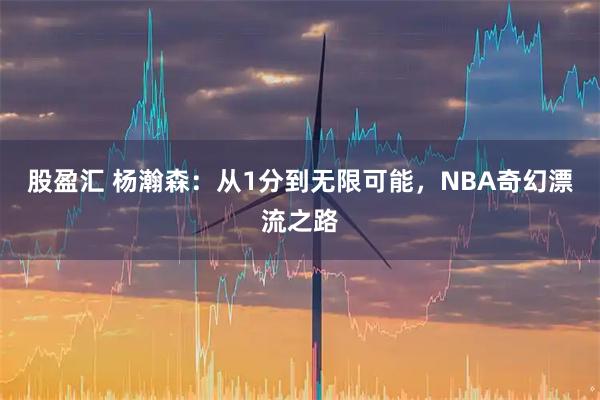 股盈汇 杨瀚森：从1分到无限可能，NBA奇幻漂流之路