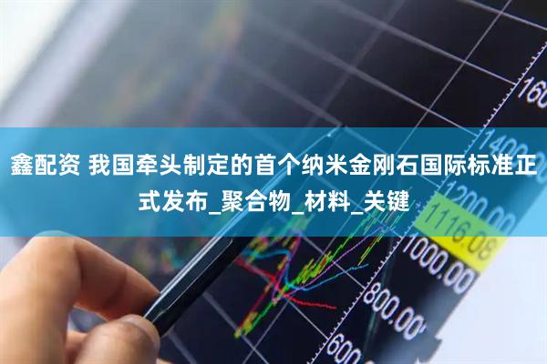 鑫配资 我国牵头制定的首个纳米金刚石国际标准正式发布_聚合物_材料_关键