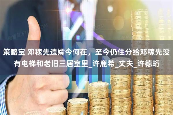策略宝 邓稼先遗孀今何在，至今仍住分给邓稼先没有电梯和老旧三居室里_许鹿希_丈夫_许德珩