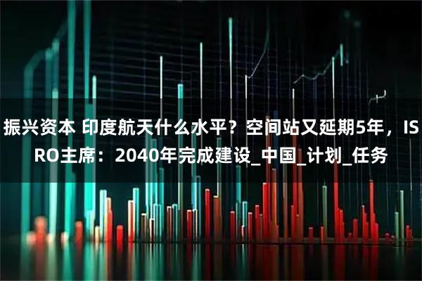 振兴资本 印度航天什么水平？空间站又延期5年，ISRO主席：2040年完成建设_中国_计划_任务
