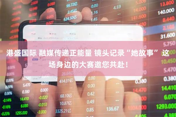 港盛国际 融媒传递正能量 镜头记录“她故事” 这场身边的大赛邀您共赴！