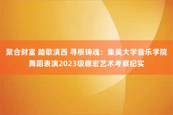 聚合财富 踏歌滇西 寻根铸魂：集美大学音乐学院舞蹈表演2023级德宏艺术考察纪实